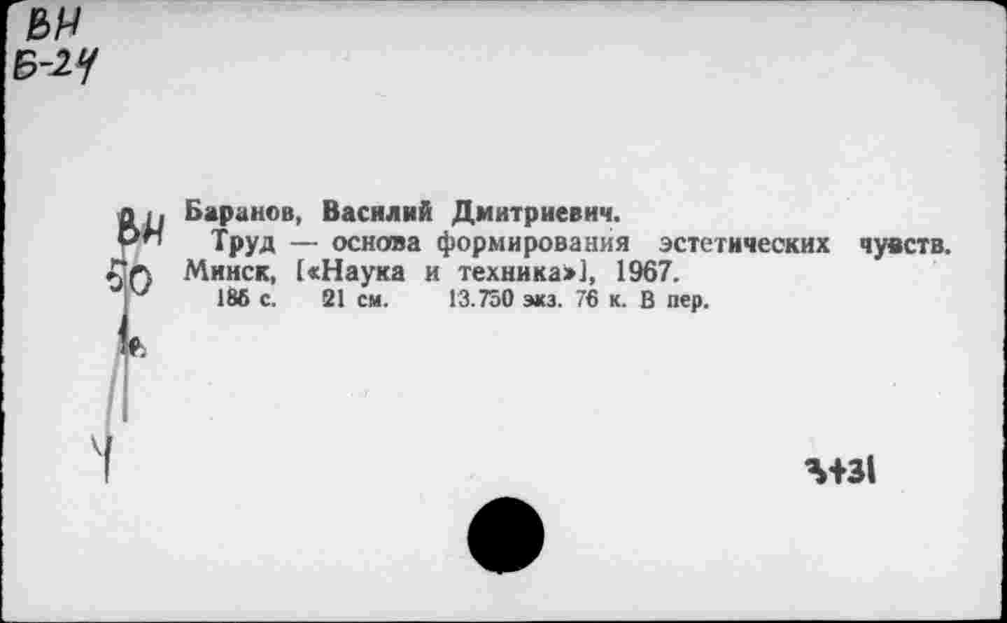 ﻿Г Баранов, Василий Дмитриевич.
Труд — основа формирования эстетических чувств. Минск, [«Наука и техника»], 1967.
186 с. 21 см. 13.750 экз. 76 к. В пер.
Л+31